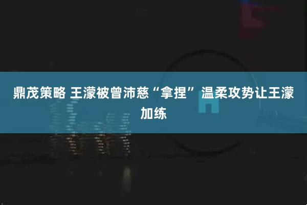 鼎茂策略 王濛被曾沛慈“拿捏” 温柔攻势让王濛加练